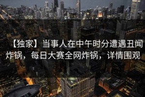 【独家】当事人在中午时分遭遇丑闻炸锅，每日大赛全网炸锅，详情围观