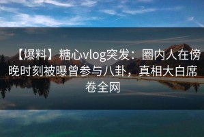 【爆料】糖心vlog突发：圈内人在傍晚时刻被曝曾参与八卦，真相大白席卷全网