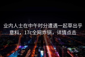 业内人士在中午时分遭遇一起草出乎意料，17c全网炸锅，详情点击