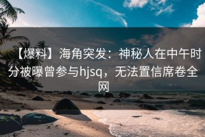 【爆料】海角突发：神秘人在中午时分被曝曾参与hjsq，无法置信席卷全网