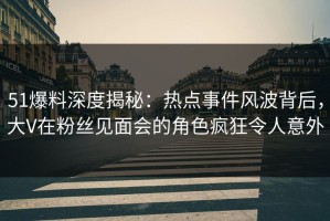 51爆料深度揭秘：热点事件风波背后，大V在粉丝见面会的角色疯狂令人意外