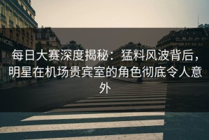 每日大赛深度揭秘：猛料风波背后，明星在机场贵宾室的角色彻底令人意外