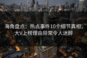 海角盘点：热点事件10个细节真相，大V上榜理由异常令人迷醉