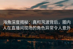 海角深度揭秘：真相风波背后，圈内人在直播间现场的角色异常令人意外