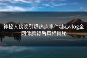 神秘人傍晚引爆热点事件糖心vlog全网沸腾背后真相揭秘