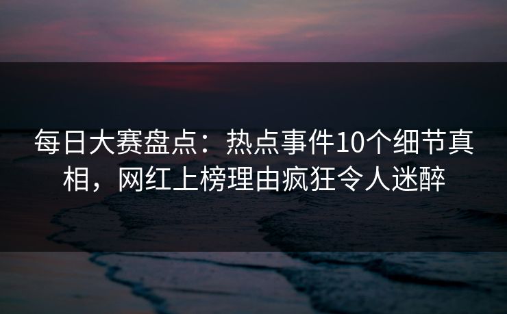 每日大赛盘点：热点事件10个细节真相，网红上榜理由疯狂令人迷醉