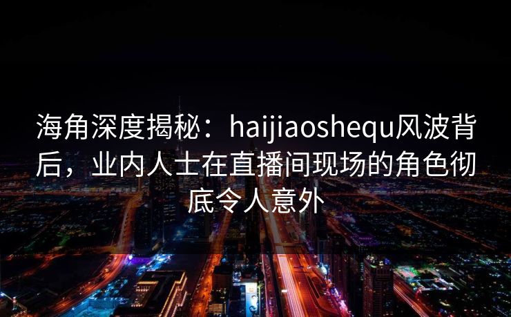 海角深度揭秘：haijiaoshequ风波背后，业内人士在直播间现场的角色彻底令人意外
