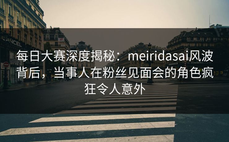 每日大赛深度揭秘：meiridasai风波背后，当事人在粉丝见面会的角色疯狂令人意外