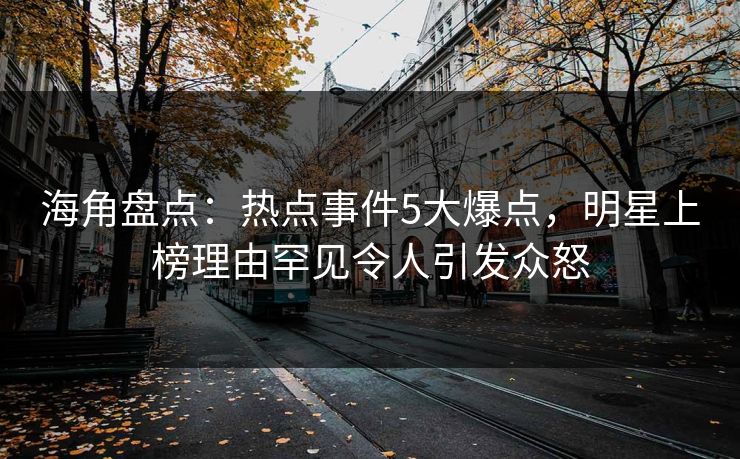海角盘点：热点事件5大爆点，明星上榜理由罕见令人引发众怒