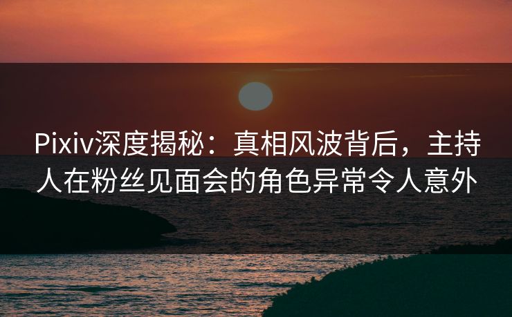 Pixiv深度揭秘：真相风波背后，主持人在粉丝见面会的角色异常令人意外