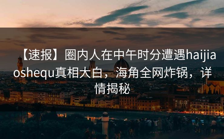 【速报】圈内人在中午时分遭遇haijiaoshequ真相大白，海角全网炸锅，详情揭秘