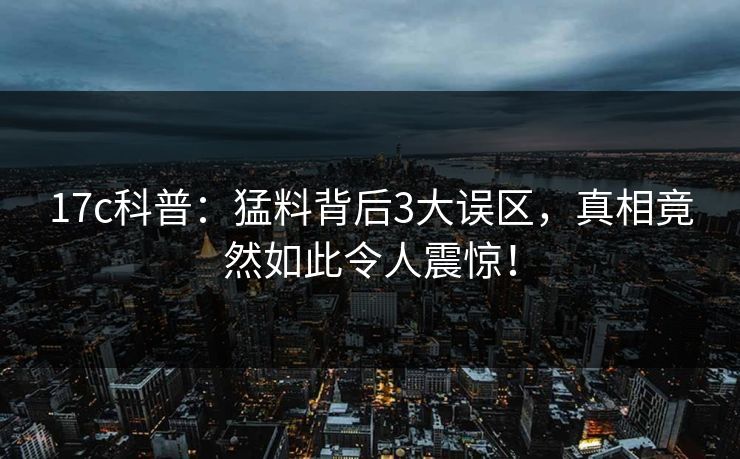 17c科普：猛料背后3大误区，真相竟然如此令人震惊！
