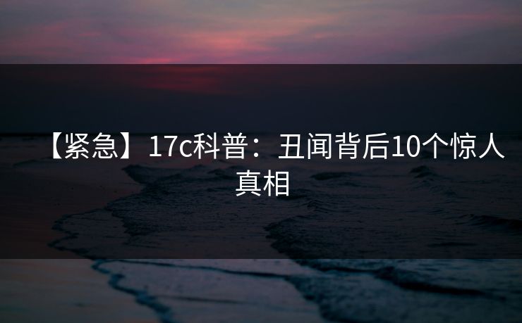 【紧急】17c科普：丑闻背后10个惊人真相