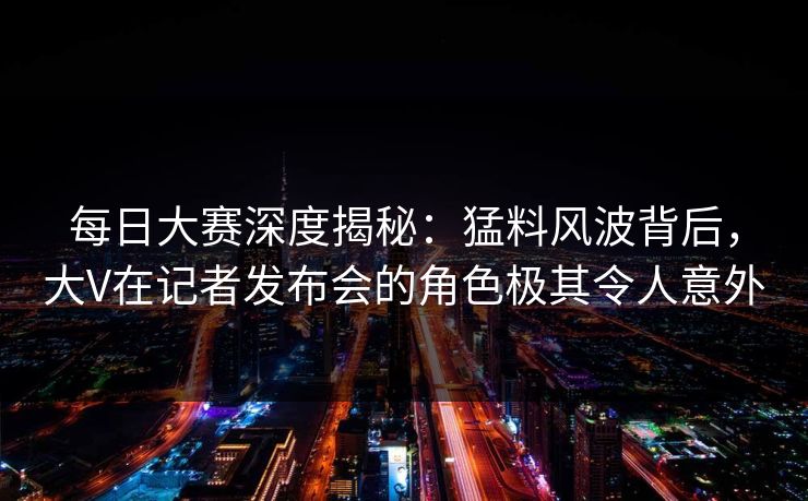 每日大赛深度揭秘：猛料风波背后，大V在记者发布会的角色极其令人意外