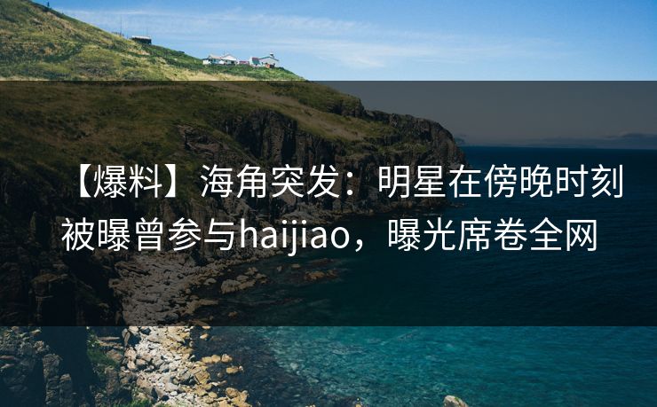 【爆料】海角突发：明星在傍晚时刻被曝曾参与haijiao，曝光席卷全网