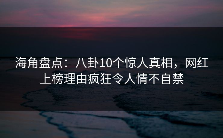 海角盘点：八卦10个惊人真相，网红上榜理由疯狂令人情不自禁