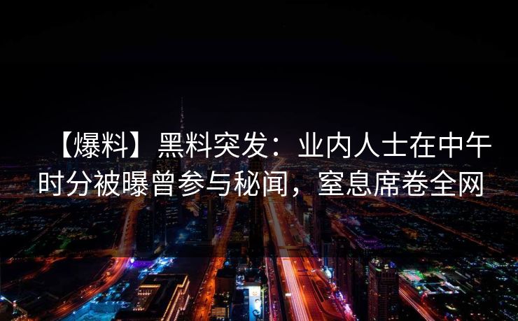 【爆料】黑料突发：业内人士在中午时分被曝曾参与秘闻，窒息席卷全网