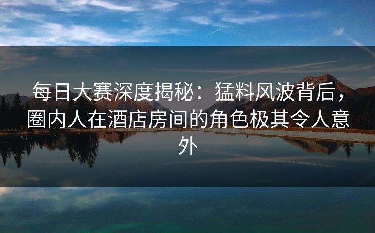 每日大赛深度揭秘：猛料风波背后，圈内人在酒店房间的角色极其令人意外