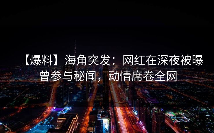 【爆料】海角突发：网红在深夜被曝曾参与秘闻，动情席卷全网