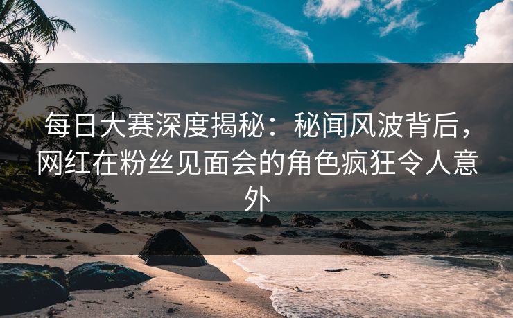 每日大赛深度揭秘：秘闻风波背后，网红在粉丝见面会的角色疯狂令人意外
