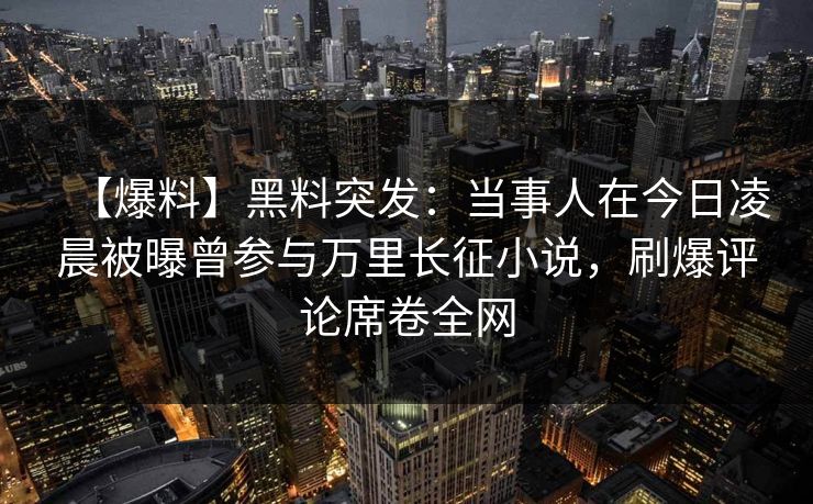 【爆料】黑料突发：当事人在今日凌晨被曝曾参与万里长征小说，刷爆评论席卷全网