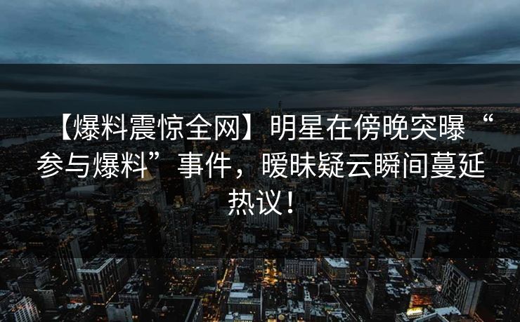 【爆料震惊全网】明星在傍晚突曝“参与爆料”事件，暧昧疑云瞬间蔓延热议！