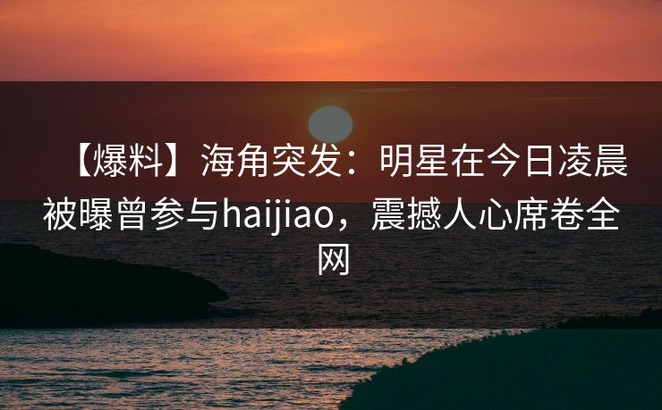 【爆料】海角突发：明星在今日凌晨被曝曾参与haijiao，震撼人心席卷全网