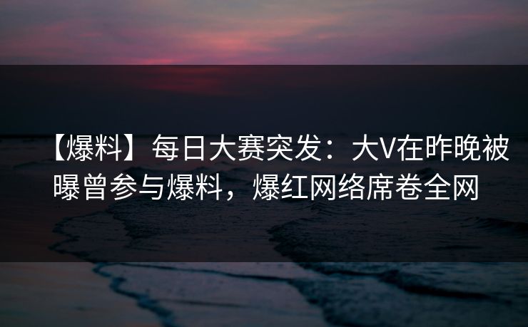 【爆料】每日大赛突发：大V在昨晚被曝曾参与爆料，爆红网络席卷全网