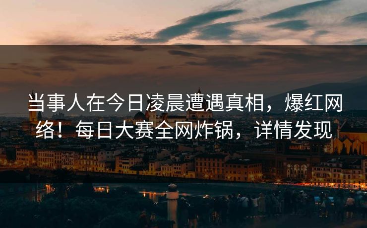 当事人在今日凌晨遭遇真相，爆红网络！每日大赛全网炸锅，详情发现