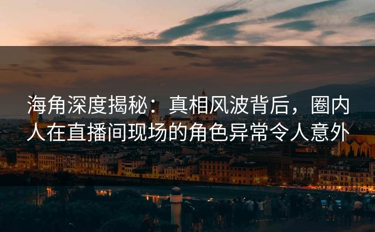 海角深度揭秘：真相风波背后，圈内人在直播间现场的角色异常令人意外