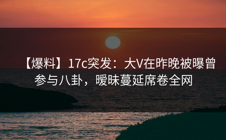 【爆料】17c突发：大V在昨晚被曝曾参与八卦，暧昧蔓延席卷全网