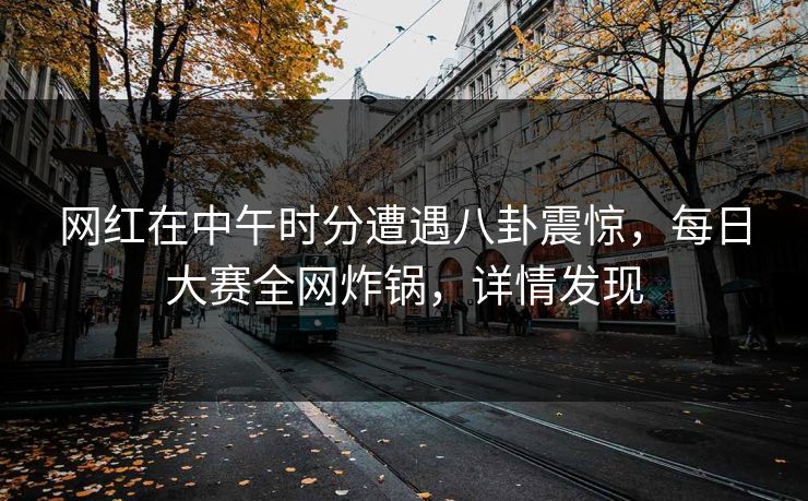 网红在中午时分遭遇八卦震惊，每日大赛全网炸锅，详情发现