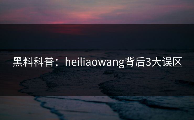 黑料科普：heiliaowang背后3大误区