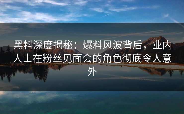 黑料深度揭秘：爆料风波背后，业内人士在粉丝见面会的角色彻底令人意外