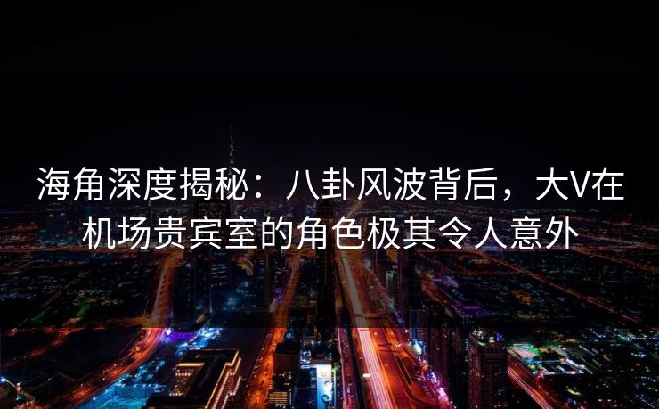 海角深度揭秘：八卦风波背后，大V在机场贵宾室的角色极其令人意外