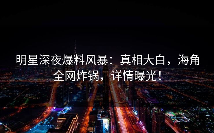 明星深夜爆料风暴:真相大白,海角全网炸锅,详情曝光! 明星深夜爆料风暴:真相大白,海角全网炸锅,详情曝光!