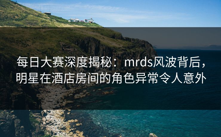 每日大赛深度揭秘：mrds风波背后，明星在酒店房间的角色异常令人意外