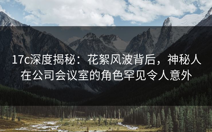 17c深度揭秘:花絮风波背后,神秘人在公司会议室的角色罕见令人意外 17c深度揭秘:花絮风波背后,神秘人在公司会议室的角色罕见令人意外
