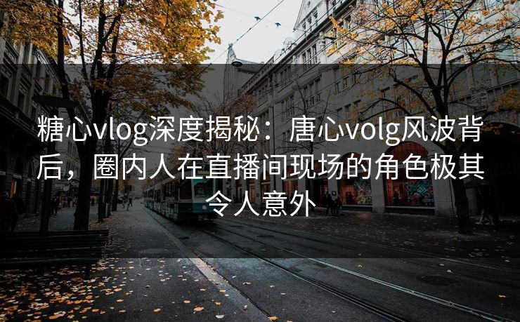 糖心vlog深度揭秘：唐心volg风波背后，圈内人在直播间现场的角色极其令人意外