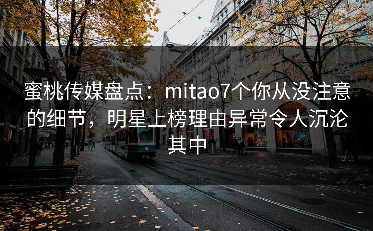 蜜桃传媒盘点：mitao7个你从没注意的细节，明星上榜理由异常令人沉沦其中
