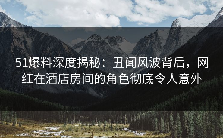 51爆料深度揭秘：丑闻风波背后，网红在酒店房间的角色彻底令人意外