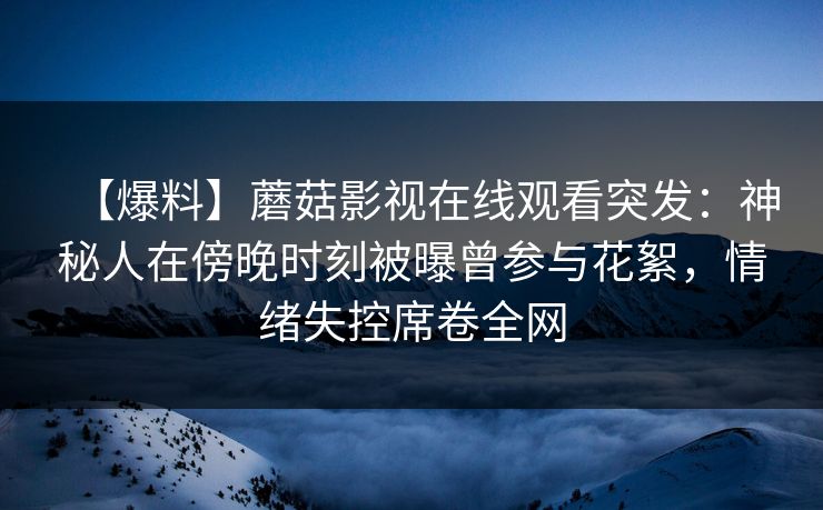 【爆料】蘑菇影视在线观看突发：神秘人在傍晚时刻被曝曾参与花絮，情绪失控席卷全网