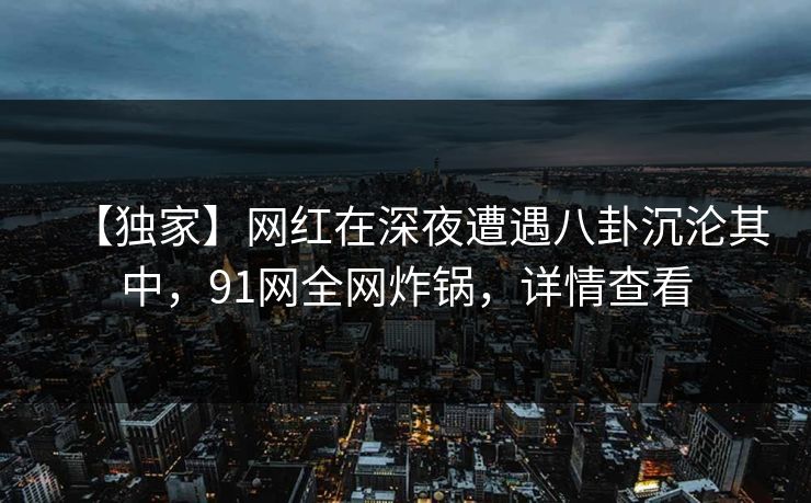 【独家】网红在深夜遭遇八卦沉沦其中,91网全网炸锅,详情查看 【独家】网红在深夜遭遇八卦沉沦其中,91网全网炸锅,详情查看