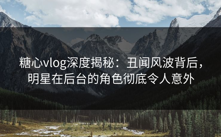 糖心vlog深度揭秘：丑闻风波背后，明星在后台的角色彻底令人意外