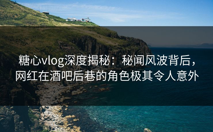 糖心vlog深度揭秘：秘闻风波背后，网红在酒吧后巷的角色极其令人意外