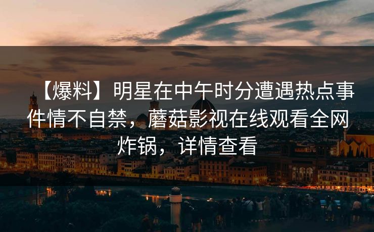 【爆料】明星在中午时分遭遇热点事件情不自禁，蘑菇影视在线观看全网炸锅，详情查看