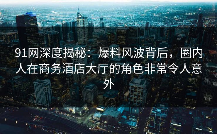 91网深度揭秘：爆料风波背后，圈内人在商务酒店大厅的角色非常令人意外