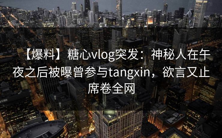 【爆料】糖心vlog突发：神秘人在午夜之后被曝曾参与tangxin，欲言又止席卷全网