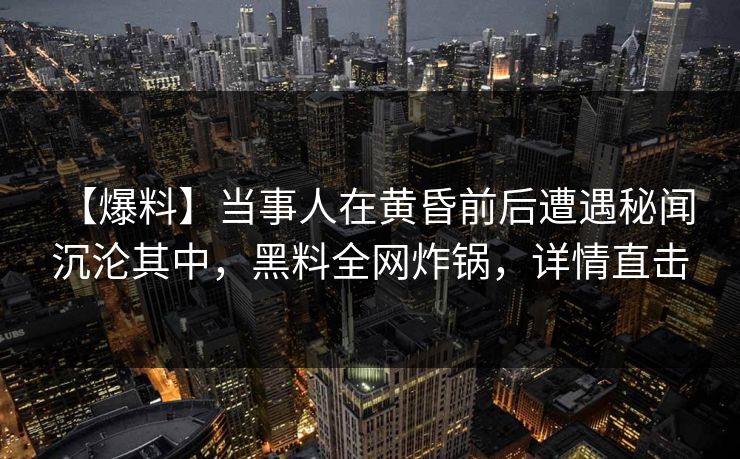 【爆料】当事人在黄昏前后遭遇秘闻 沉沦其中,黑料全网炸锅,详情直击 【爆料】当事人在黄昏前后遭遇秘闻 沉沦其中,黑料全网炸锅,详情直击