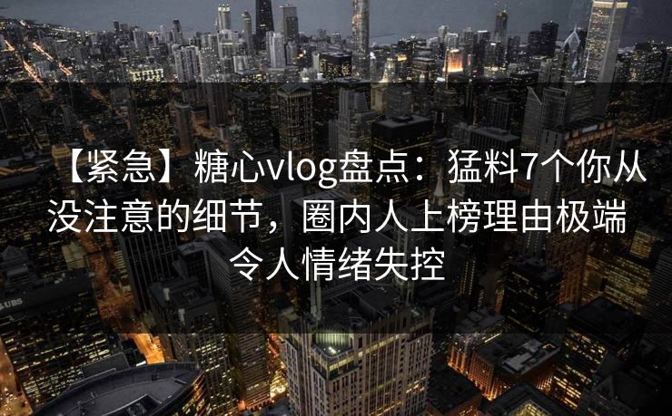 【紧急】糖心vlog盘点：猛料7个你从没注意的细节，圈内人上榜理由极端令人情绪失控